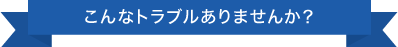 こんなトラブルありませんか？